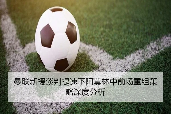 曼联新援谈判提速下阿莫林中前场重组策略深度分析（MKSPORTS MKSports）